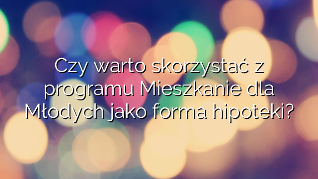 Czy warto skorzystać z programu Mieszkanie dla Młodych jako forma hipoteki?