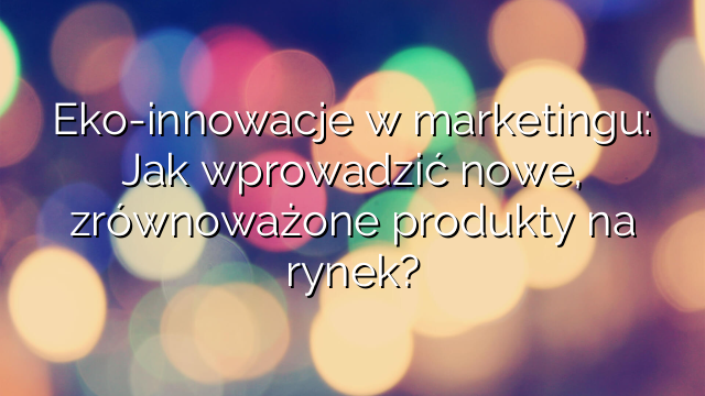 Eko-innowacje w marketingu: Jak wprowadzić nowe, zrównoważone produkty na rynek?