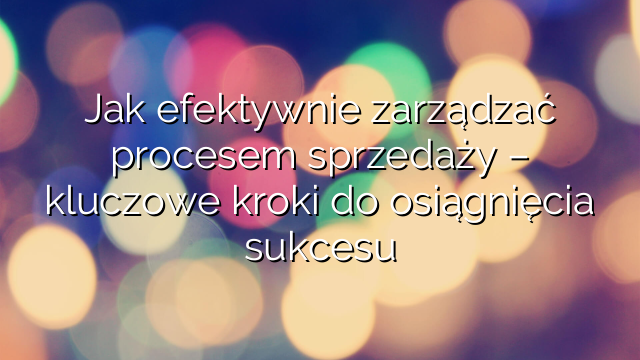 Jak efektywnie zarządzać procesem sprzedaży – kluczowe kroki do osiągnięcia sukcesu