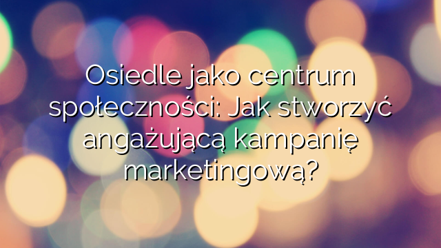 Osiedle jako centrum społeczności: Jak stworzyć angażującą kampanię marketingową?
