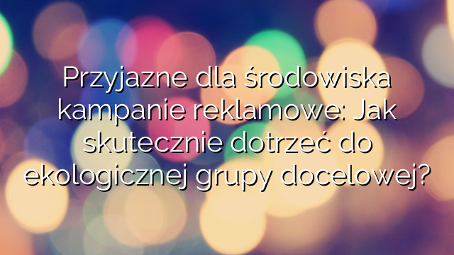 Przyjazne dla środowiska kampanie reklamowe: Jak skutecznie dotrzeć do ekologicznej grupy docelowej?