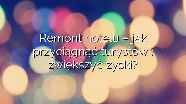 Remont hotelu – jak przyciągnąć turystów i zwiększyć zyski?