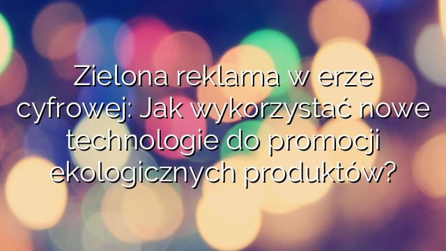 Zielona reklama w erze cyfrowej: Jak wykorzystać nowe technologie do promocji ekologicznych produktów?