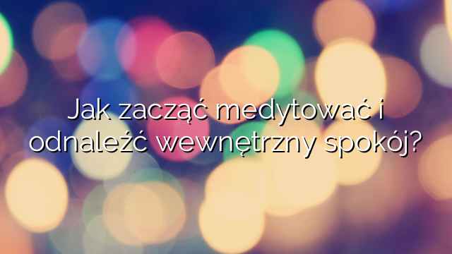 Jak zacząć medytować i odnaleźć wewnętrzny spokój?