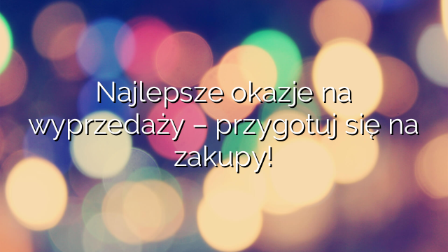 Najlepsze okazje na wyprzedaży – przygotuj się na zakupy!