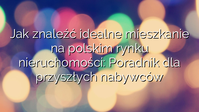 Jak znaleźć idealne mieszkanie na polskim rynku nieruchomości: Poradnik dla przyszłych nabywców
