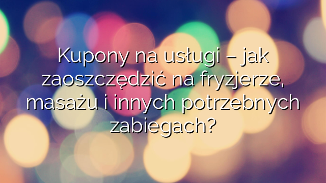 Kupony na usługi – jak zaoszczędzić na fryzjerze, masażu i innych potrzebnych zabiegach?