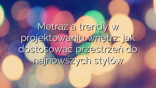 Metraż a trendy w projektowaniu wnętrz: jak dostosować przestrzeń do najnowszych stylów