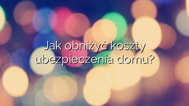 Jak obniżyć koszty ubezpieczenia domu?