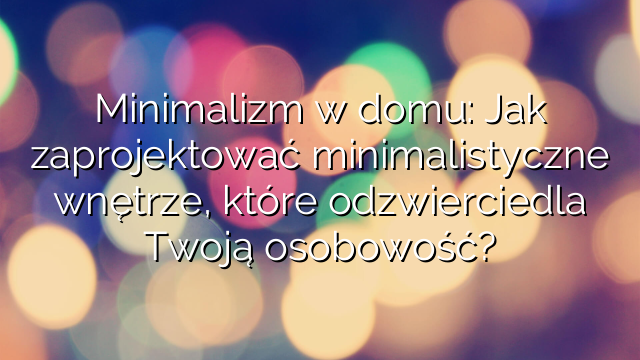 Minimalizm w domu: Jak zaprojektować minimalistyczne wnętrze, które odzwierciedla Twoją osobowość?