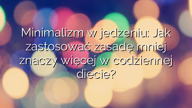 Minimalizm w jedzeniu: Jak zastosować zasadę mniej znaczy więcej w codziennej diecie?