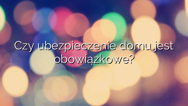 Czy ubezpieczenie domu jest obowiązkowe?