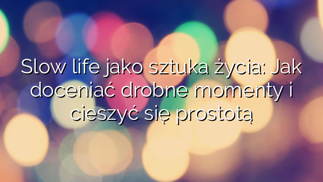 Slow life jako sztuka życia: Jak doceniać drobne momenty i cieszyć się prostotą